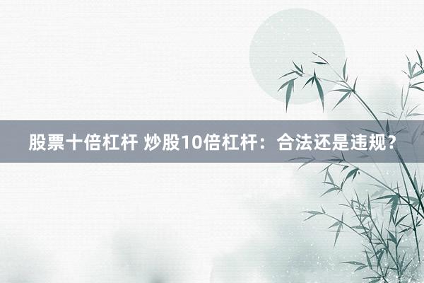股票十倍杠杆 炒股10倍杠杆：合法还是违规？
