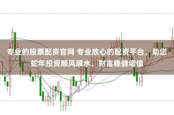 专业的股票配资官网 专业放心的配资平台，助您蛇年投资顺风顺水，财富稳健增值