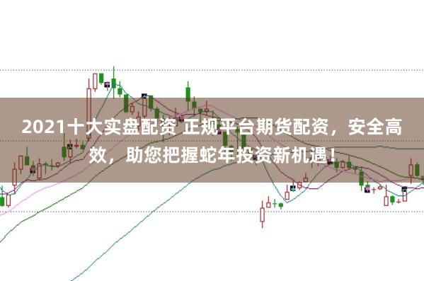 2021十大实盘配资 正规平台期货配资，安全高效，助您把握蛇年投资新机遇！