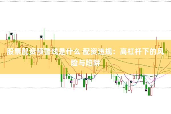 股票配资预警线是什么 配资违规：高杠杆下的风险与陷阱