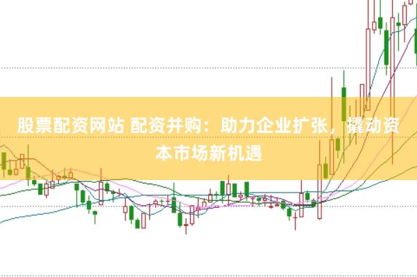 股票配资网站 配资并购：助力企业扩张，撬动资本市场新机遇
