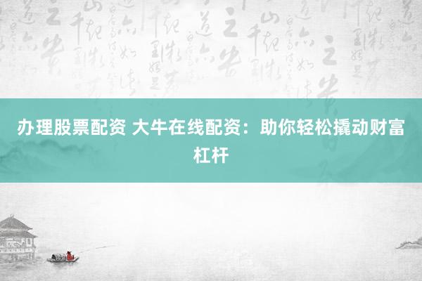 办理股票配资 大牛在线配资：助你轻松撬动财富杠杆