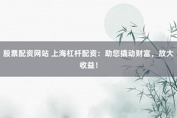 股票配资网站 上海杠杆配资：助您撬动财富，放大收益！