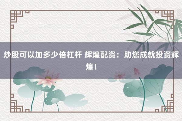 炒股可以加多少倍杠杆 辉煌配资：助您成就投资辉煌！