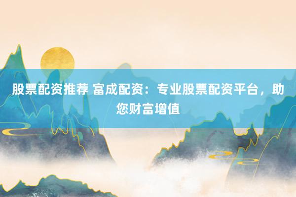 股票配资推荐 富成配资：专业股票配资平台，助您财富增值