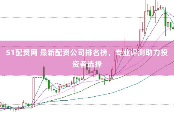51配资网 最新配资公司排名榜，专业评测助力投资者选择