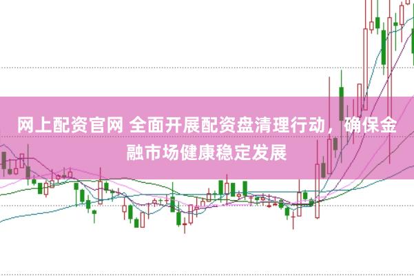 网上配资官网 全面开展配资盘清理行动，确保金融市场健康稳定发展