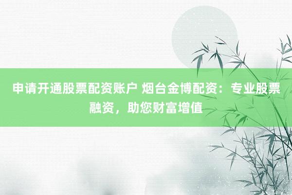 申请开通股票配资账户 烟台金博配资：专业股票融资，助您财富增值