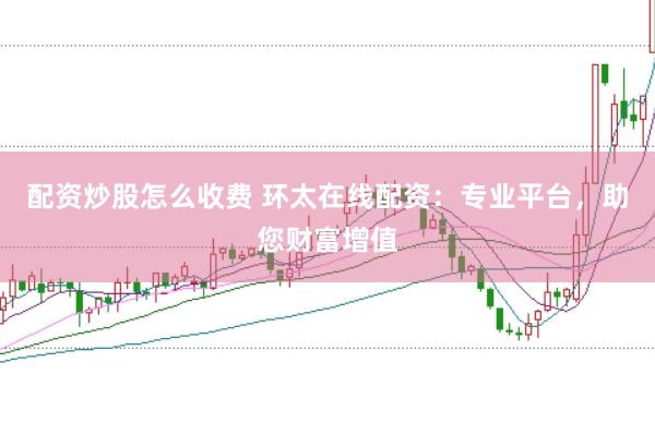 配资炒股怎么收费 环太在线配资：专业平台，助您财富增值