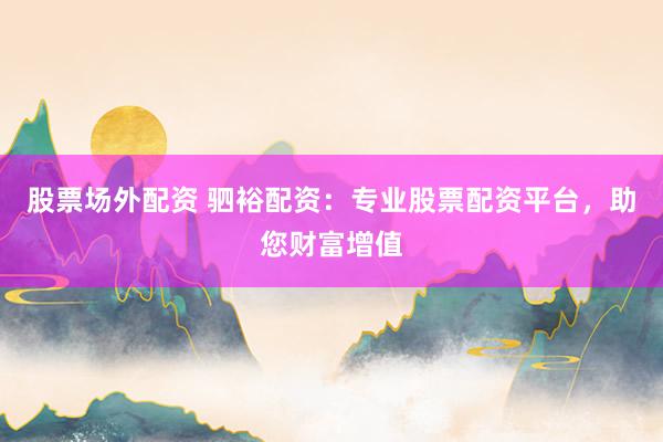 股票场外配资 驷裕配资：专业股票配资平台，助您财富增值