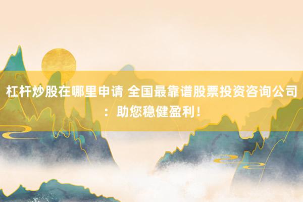 杠杆炒股在哪里申请 全国最靠谱股票投资咨询公司：助您稳健盈利！