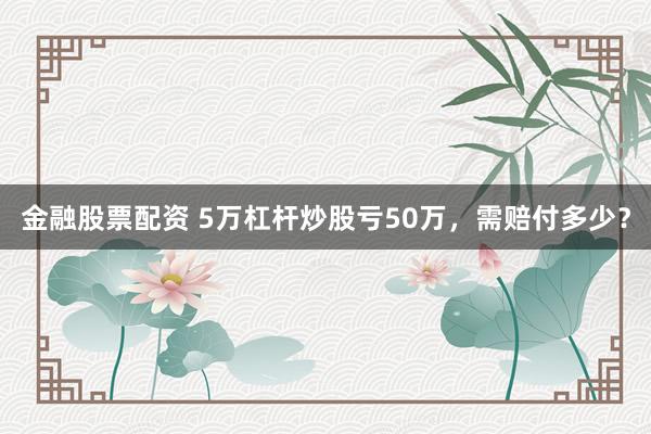 金融股票配资 5万杠杆炒股亏50万，需赔付多少？