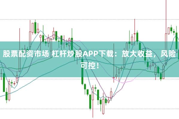 股票配资市场 杠杆炒股APP下载：放大收益，风险可控！