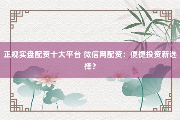 正规实盘配资十大平台 微信网配资：便捷投资新选择？