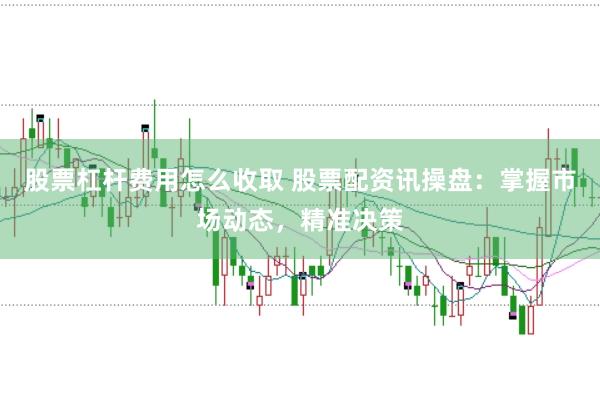 股票杠杆费用怎么收取 股票配资讯操盘：掌握市场动态，精准决策
