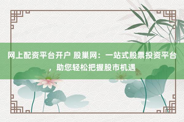 网上配资平台开户 股巢网：一站式股票投资平台，助您轻松把握股市机遇