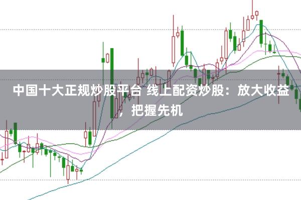 中国十大正规炒股平台 线上配资炒股：放大收益，把握先机