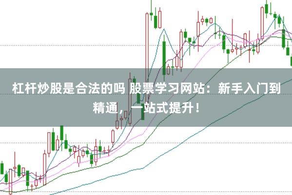 杠杆炒股是合法的吗 股票学习网站：新手入门到精通，一站式提升！