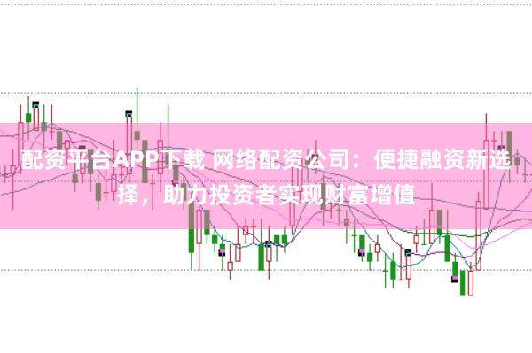 配资平台APP下载 网络配资公司：便捷融资新选择，助力投资者实现财富增值