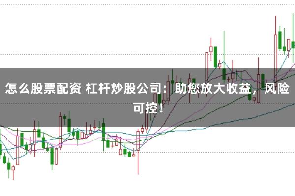 怎么股票配资 杠杆炒股公司：助您放大收益，风险可控！