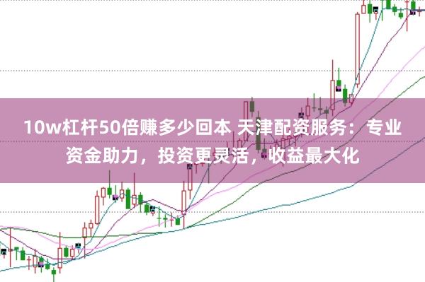 10w杠杆50倍赚多少回本 天津配资服务:专业资金助力,投资更灵活,收益最大化
