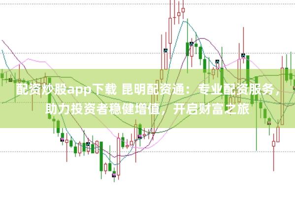配资炒股app下载 昆明配资通：专业配资服务，助力投资者稳健增值，开启财富之旅