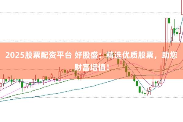 2025股票配资平台 好股盛：精选优质股票，助您财富增值！