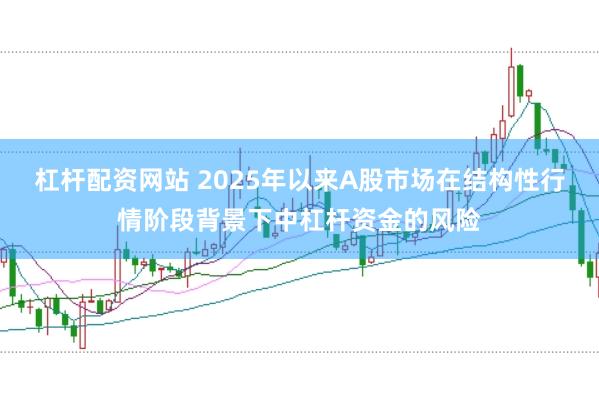 杠杆配资网站 2025年以来A股市场在结构性行情阶段背景下中杠杆资金的风险