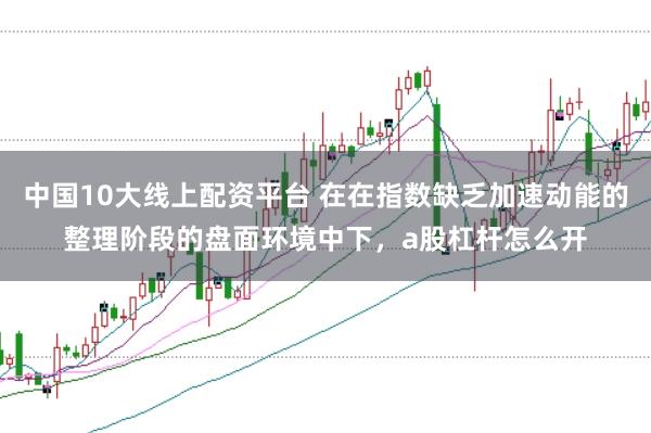 中国10大线上配资平台 在在指数缺乏加速动能的整理阶段的盘面环境中下，a股杠杆怎么开