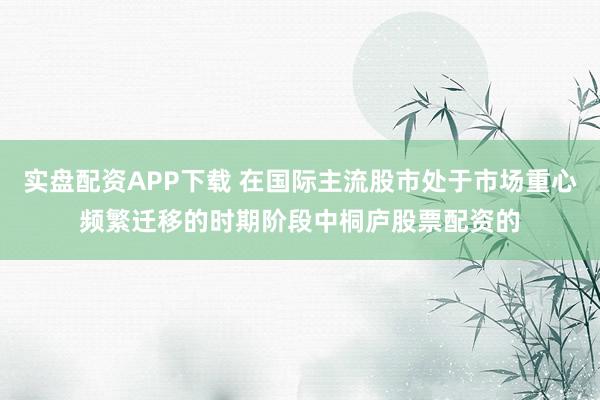 实盘配资APP下载 在国际主流股市处于市场重心频繁迁移的时期阶段中桐庐股票配资的