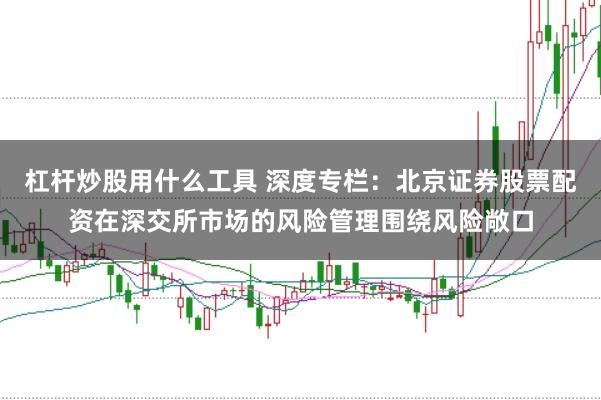 杠杆炒股用什么工具 深度专栏：北京证券股票配资在深交所市场的风险管理围绕风险敞口