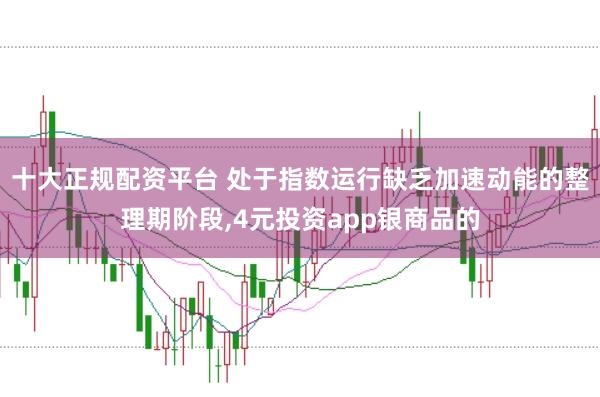 十大正规配资平台 处于指数运行缺乏加速动能的整理期阶段,4元投资app银商品的