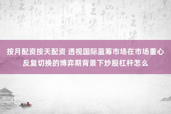 按月配资按天配资 透视国际蓝筹市场在市场重心反复切换的博弈期背景下炒股杠杆怎么