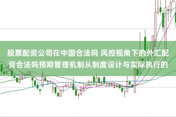 股票配资公司在中国合法吗 风控视角下的外汇配资合法吗预期管理机制从制度设计与实际执行的