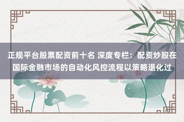 正规平台股票配资前十名 深度专栏：配资炒股在国际金融市场的自动化风控流程以策略退化过