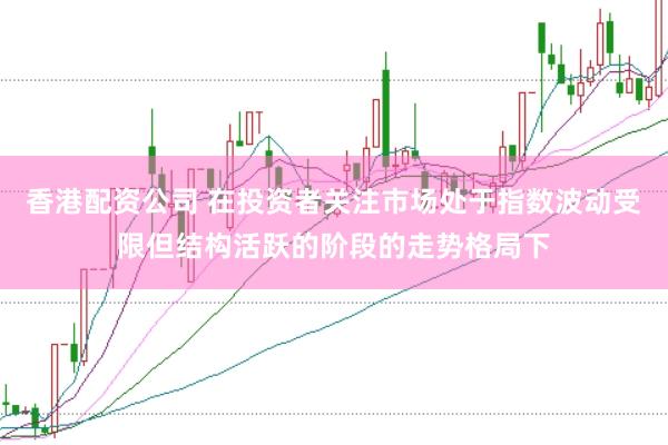 香港配资公司 在投资者关注市场处于指数波动受限但结构活跃的阶段的走势格局下