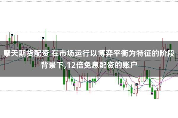 摩天期货配资 在市场运行以博弈平衡为特征的阶段背景下，12倍免息配资的账户