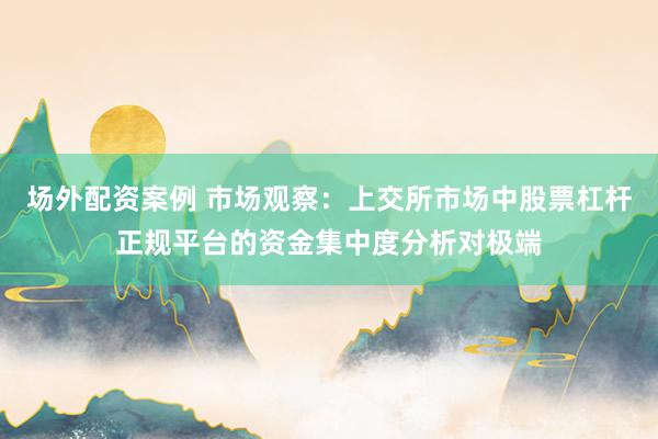 场外配资案例 市场观察：上交所市场中股票杠杆正规平台的资金集中度分析对极端