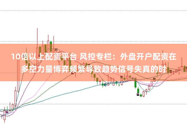 10倍以上配资平台 风控专栏：外盘开户配资在多空力量博弈频繁导致趋势信号失真的时