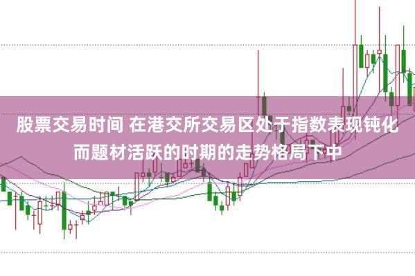 股票交易时间 在港交所交易区处于指数表现钝化而题材活跃的时期的走势格局下中