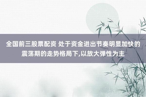 全国前三股票配资 处于资金进出节奏明显加快的震荡期的走势格局下，以放大弹性为主