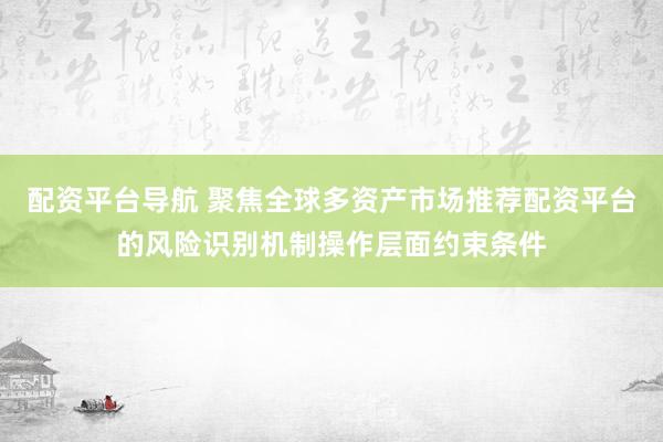 配资平台导航 聚焦全球多资产市场推荐配资平台的风险识别机制操作层面约束条件