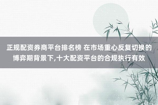 正规配资券商平台排名榜 在市场重心反复切换的博弈期背景下，十大配资平台的合规执行有效