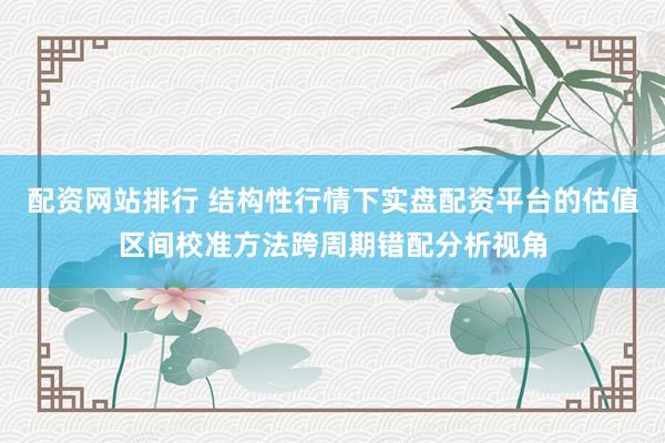 配资网站排行 结构性行情下实盘配资平台的估值区间校准方法跨周期错配分析视角