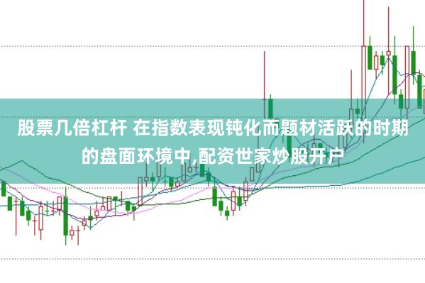 股票几倍杠杆 在指数表现钝化而题材活跃的时期的盘面环境中，配资世家炒股开户