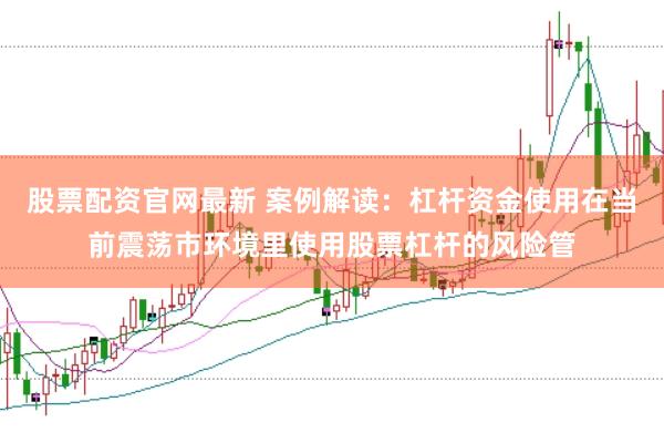 股票配资官网最新 案例解读：杠杆资金使用在当前震荡市环境里使用股票杠杆的风险管