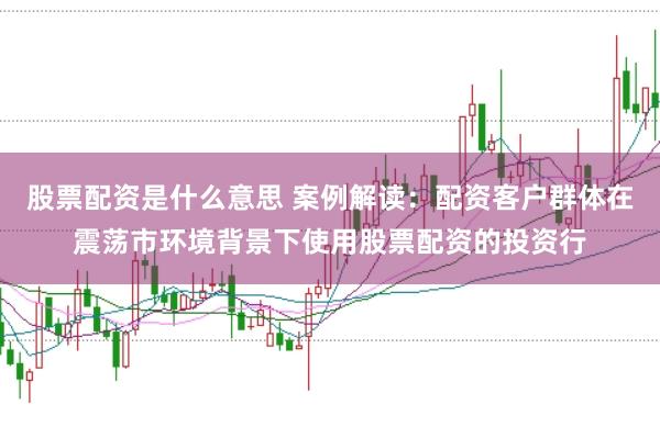 股票配资是什么意思 案例解读：配资客户群体在震荡市环境背景下使用股票配资的投资行