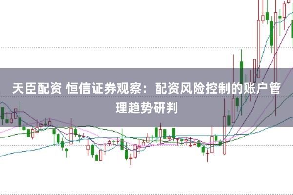 天臣配资 恒信证券观察：配资风险控制的账户管理趋势研判