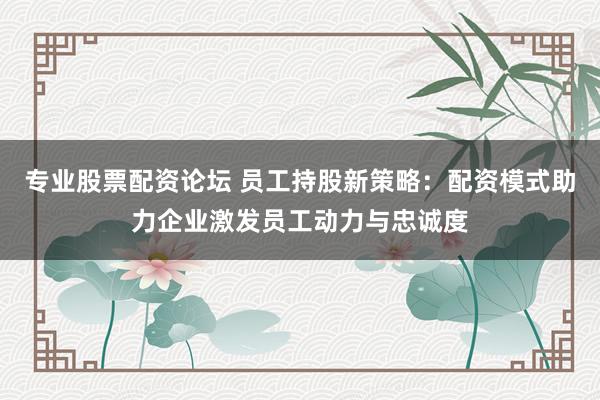 专业股票配资论坛 员工持股新策略：配资模式助力企业激发员工动力与忠诚度