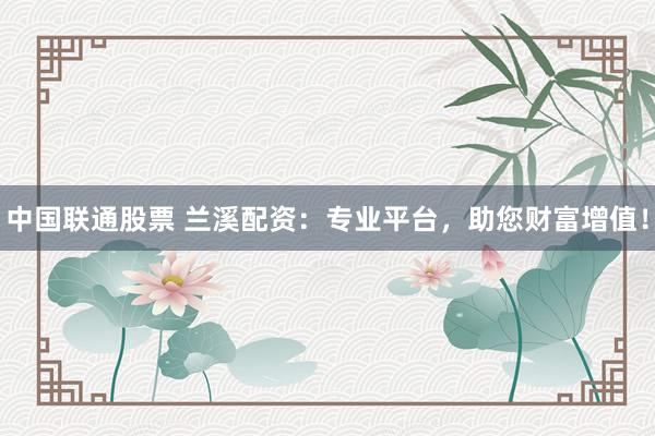 中国联通股票 兰溪配资：专业平台，助您财富增值！